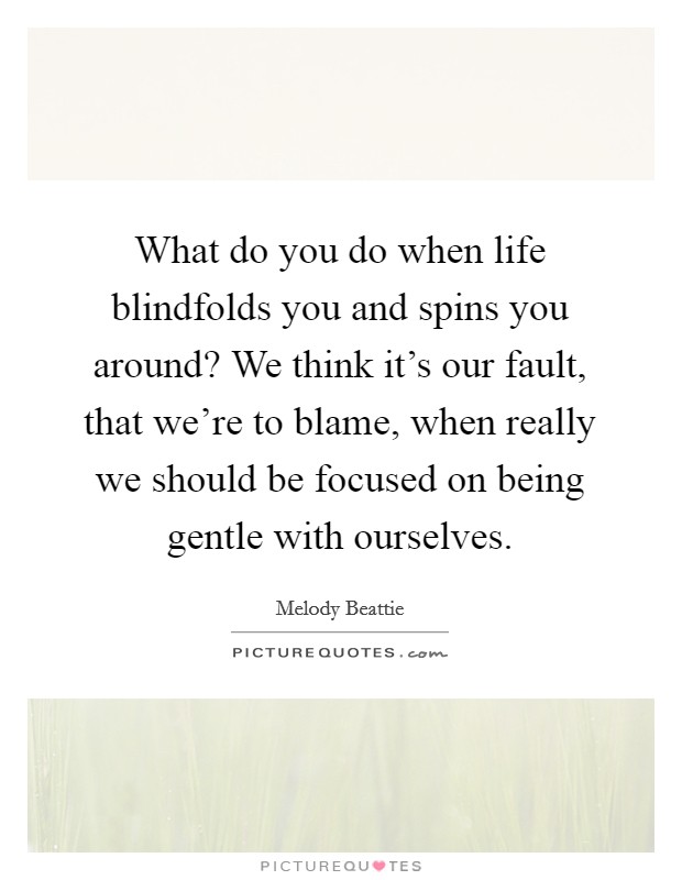 What do you do when life blindfolds you and spins you around? We think it's our fault, that we're to blame, when really we should be focused on being gentle with ourselves. Picture Quote #1