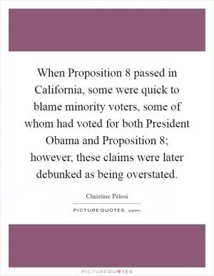When Proposition 8 passed in California, some were quick to blame minority voters, some of whom had voted for both President Obama and Proposition 8; however, these claims were later debunked as being overstated Picture Quote #1