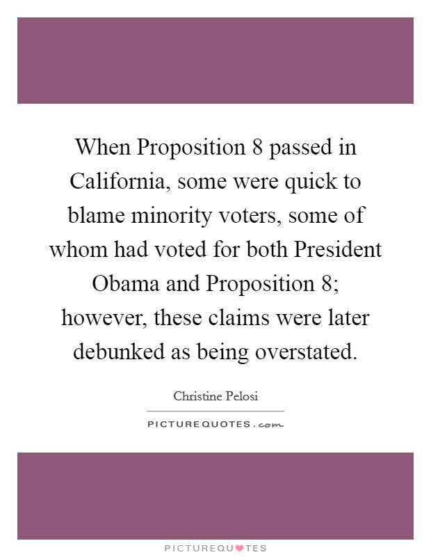 When Proposition 8 passed in California, some were quick to blame minority voters, some of whom had voted for both President Obama and Proposition 8; however, these claims were later debunked as being overstated. Picture Quote #1