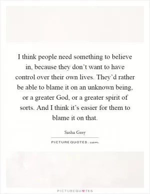 I think people need something to believe in, because they don’t want to have control over their own lives. They’d rather be able to blame it on an unknown being, or a greater God, or a greater spirit of sorts. And I think it’s easier for them to blame it on that Picture Quote #1