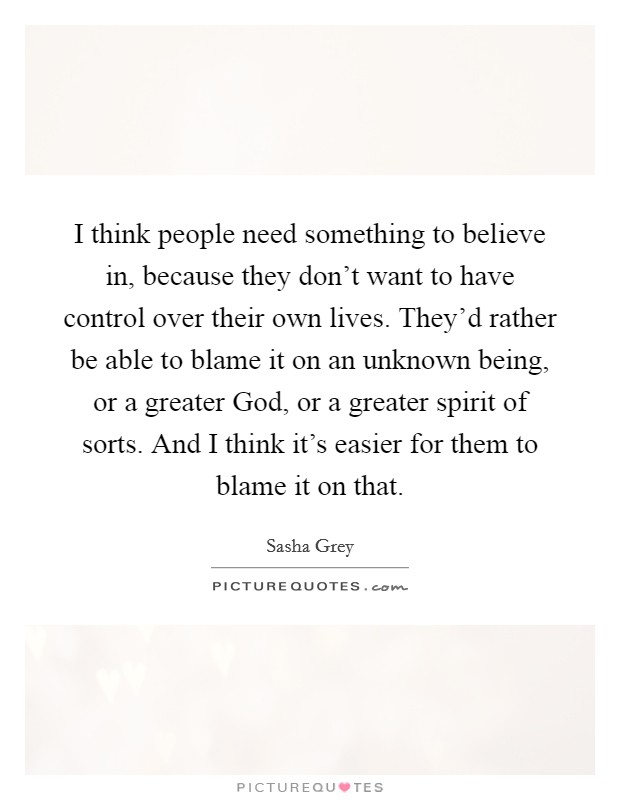 I think people need something to believe in, because they don't want to have control over their own lives. They'd rather be able to blame it on an unknown being, or a greater God, or a greater spirit of sorts. And I think it's easier for them to blame it on that. Picture Quote #1