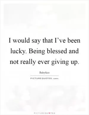 I would say that I’ve been lucky. Being blessed and not really ever giving up Picture Quote #1