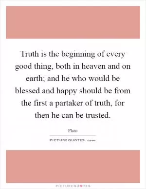 Truth is the beginning of every good thing, both in heaven and on earth; and he who would be blessed and happy should be from the first a partaker of truth, for then he can be trusted Picture Quote #1