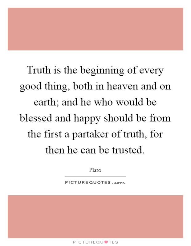 Truth is the beginning of every good thing, both in heaven and on earth; and he who would be blessed and happy should be from the first a partaker of truth, for then he can be trusted. Picture Quote #1