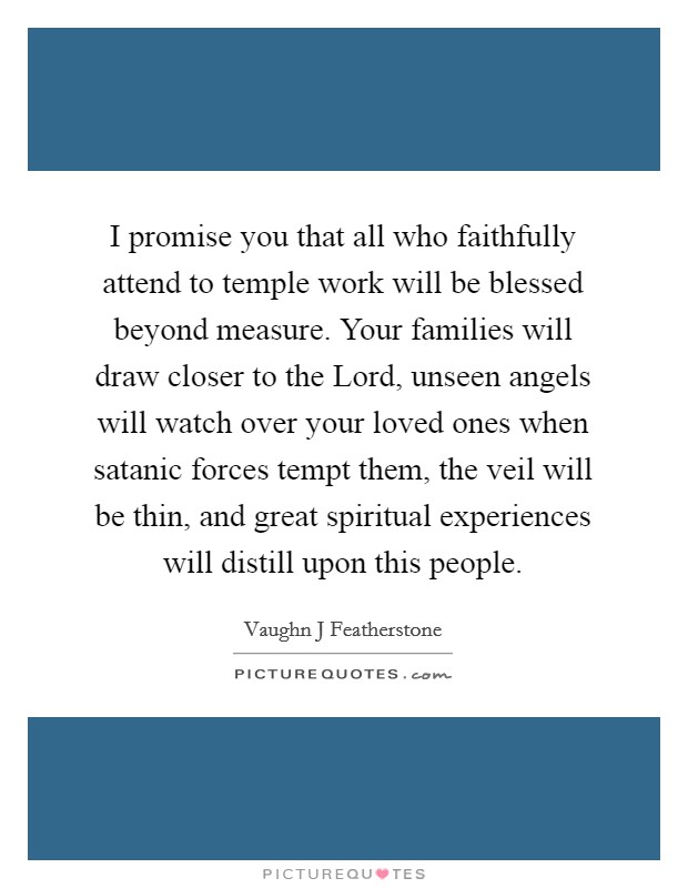 I promise you that all who faithfully attend to temple work will be blessed beyond measure. Your families will draw closer to the Lord, unseen angels will watch over your loved ones when satanic forces tempt them, the veil will be thin, and great spiritual experiences will distill upon this people. Picture Quote #1