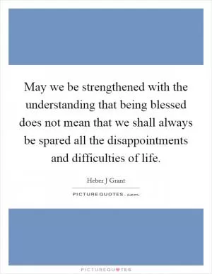 May we be strengthened with the understanding that being blessed does not mean that we shall always be spared all the disappointments and difficulties of life Picture Quote #1