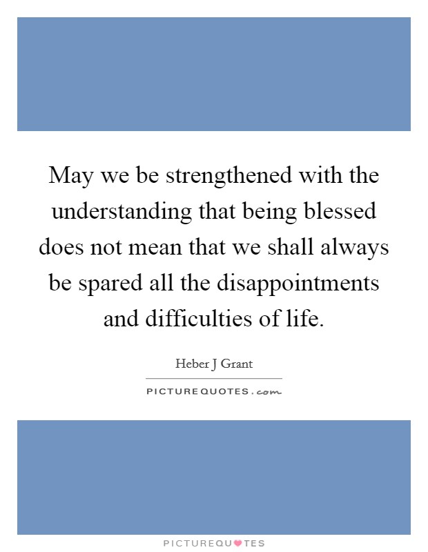 May we be strengthened with the understanding that being blessed does not mean that we shall always be spared all the disappointments and difficulties of life. Picture Quote #1