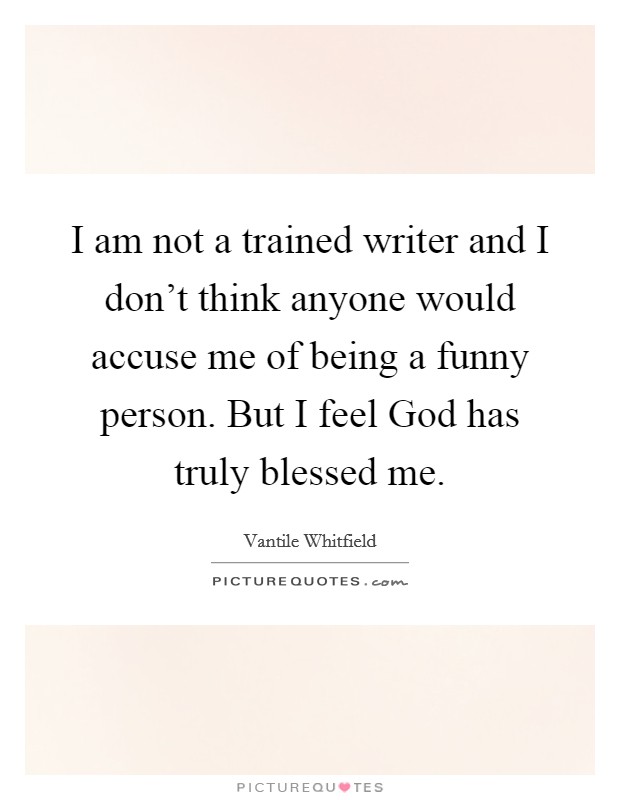 I am not a trained writer and I don't think anyone would accuse me of being a funny person. But I feel God has truly blessed me. Picture Quote #1
