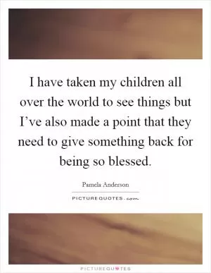 I have taken my children all over the world to see things but I’ve also made a point that they need to give something back for being so blessed Picture Quote #1