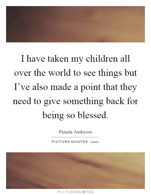 I have taken my children all over the world to see things but I've also made a point that they need to give something back for being so blessed. Picture Quote #1