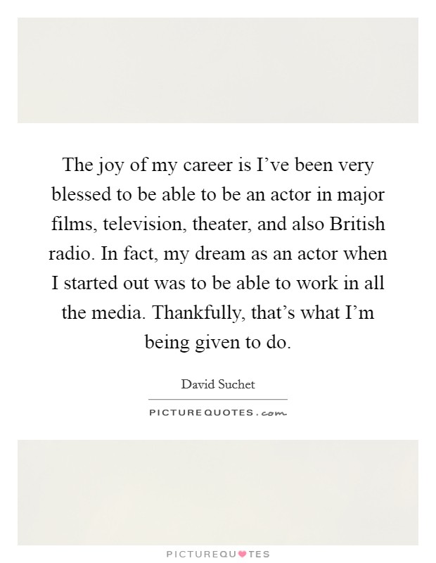 The joy of my career is I’ve been very blessed to be able to be an actor in major films, television, theater, and also British radio. In fact, my dream as an actor when I started out was to be able to work in all the media. Thankfully, that’s what I’m being given to do Picture Quote #1