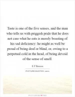 Taste is one of the five senses, and the man who tells us with priggish pride that he does not care what he eats is merely boasting of his sad deficiency: he might as well be proud of being deaf or blind, or, owing to a perpetual cold in the head, of being devoid of the sense of smell Picture Quote #1