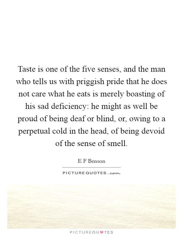 Taste is one of the five senses, and the man who tells us with priggish pride that he does not care what he eats is merely boasting of his sad deficiency: he might as well be proud of being deaf or blind, or, owing to a perpetual cold in the head, of being devoid of the sense of smell. Picture Quote #1