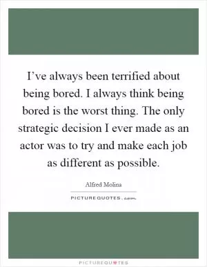 I’ve always been terrified about being bored. I always think being bored is the worst thing. The only strategic decision I ever made as an actor was to try and make each job as different as possible Picture Quote #1