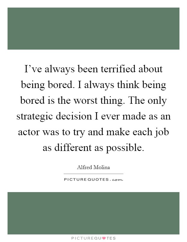 I've always been terrified about being bored. I always think being bored is the worst thing. The only strategic decision I ever made as an actor was to try and make each job as different as possible. Picture Quote #1