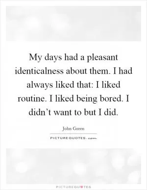 My days had a pleasant identicalness about them. I had always liked that: I liked routine. I liked being bored. I didn’t want to but I did Picture Quote #1