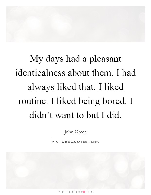 My days had a pleasant identicalness about them. I had always liked that: I liked routine. I liked being bored. I didn't want to but I did. Picture Quote #1