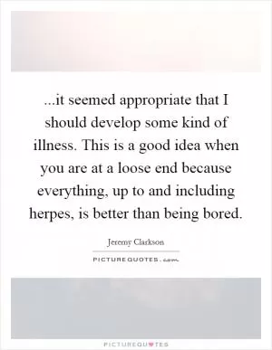 ...it seemed appropriate that I should develop some kind of illness. This is a good idea when you are at a loose end because everything, up to and including herpes, is better than being bored Picture Quote #1