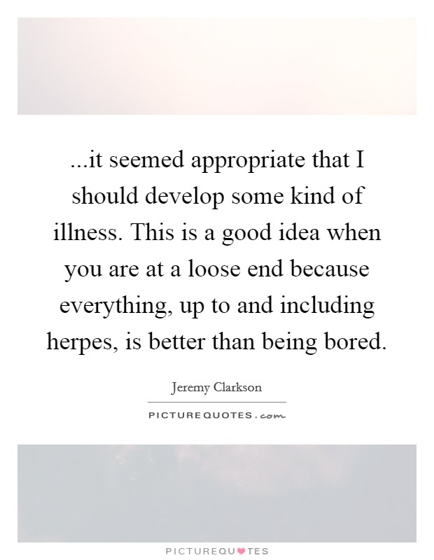 ...it seemed appropriate that I should develop some kind of illness. This is a good idea when you are at a loose end because everything, up to and including herpes, is better than being bored. Picture Quote #1