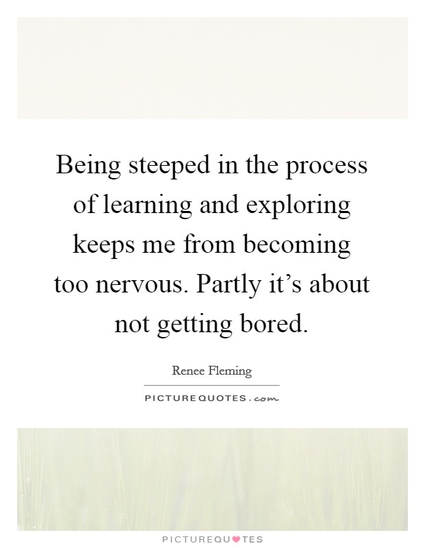 Being steeped in the process of learning and exploring keeps me from becoming too nervous. Partly it's about not getting bored. Picture Quote #1