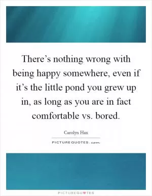 There’s nothing wrong with being happy somewhere, even if it’s the little pond you grew up in, as long as you are in fact comfortable vs. bored Picture Quote #1