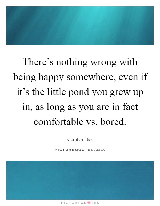 There's nothing wrong with being happy somewhere, even if it's the little pond you grew up in, as long as you are in fact comfortable vs. bored. Picture Quote #1