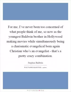 For me, I’ve never been too concerned of what people think of me, so now as the youngest Baldwin brother in Hollywood making movies while simultaneously being a charismatic evangelical born again Christian who’s an evangelist - that’s a pretty crazy combination Picture Quote #1