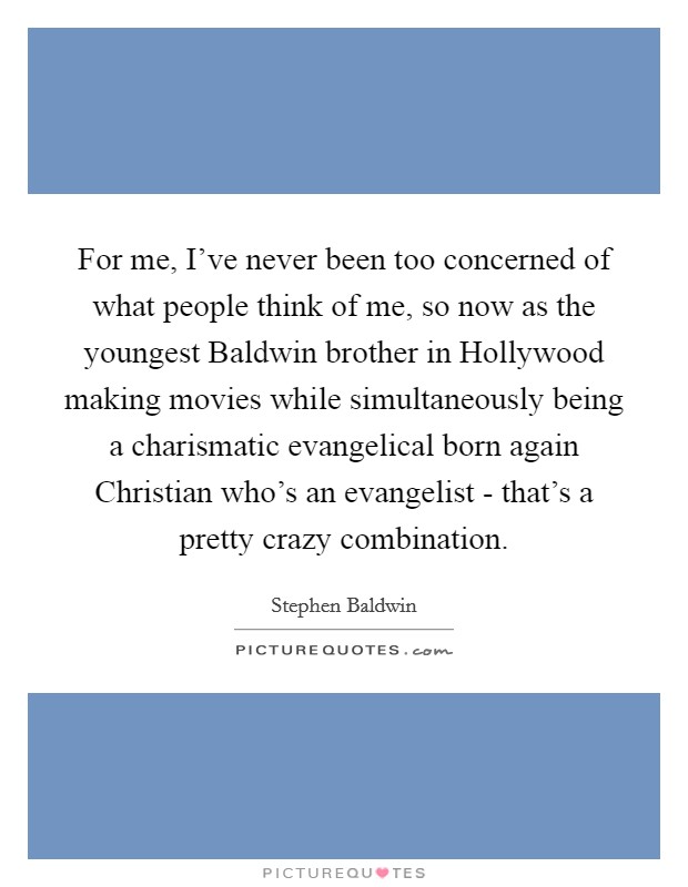 For me, I've never been too concerned of what people think of me, so now as the youngest Baldwin brother in Hollywood making movies while simultaneously being a charismatic evangelical born again Christian who's an evangelist - that's a pretty crazy combination. Picture Quote #1