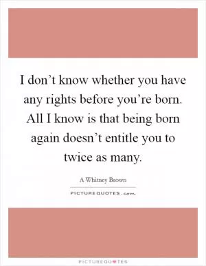 I don’t know whether you have any rights before you’re born. All I know is that being born again doesn’t entitle you to twice as many Picture Quote #1