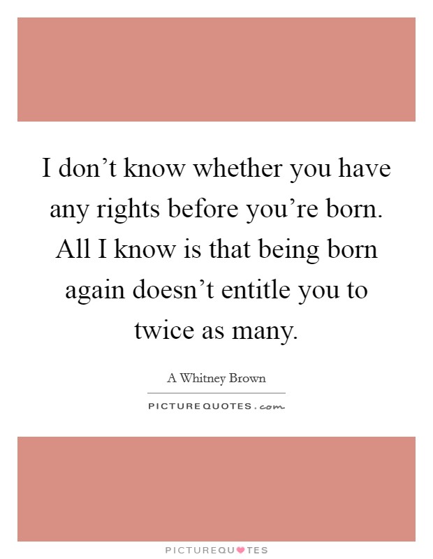 I don't know whether you have any rights before you're born. All I know is that being born again doesn't entitle you to twice as many. Picture Quote #1