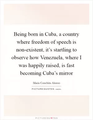 Being born in Cuba, a country where freedom of speech is non-existent, it’s startling to observe how Venezuela, where I was happily raised, is fast becoming Cuba’s mirror Picture Quote #1