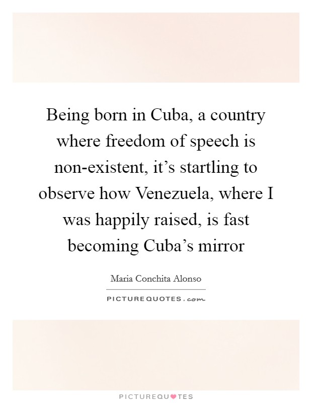 Being born in Cuba, a country where freedom of speech is non-existent, it's startling to observe how Venezuela, where I was happily raised, is fast becoming Cuba's mirror Picture Quote #1