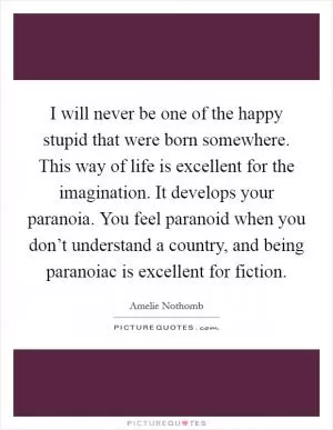 I will never be one of the happy stupid that were born somewhere. This way of life is excellent for the imagination. It develops your paranoia. You feel paranoid when you don’t understand a country, and being paranoiac is excellent for fiction Picture Quote #1