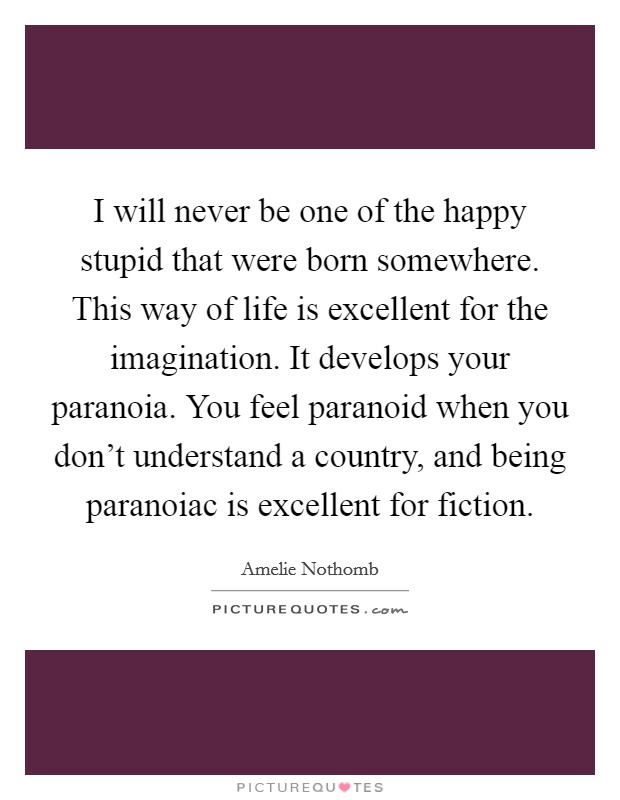 I will never be one of the happy stupid that were born somewhere. This way of life is excellent for the imagination. It develops your paranoia. You feel paranoid when you don't understand a country, and being paranoiac is excellent for fiction. Picture Quote #1