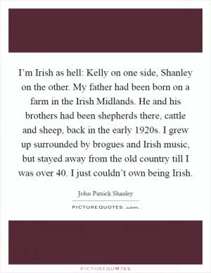I’m Irish as hell: Kelly on one side, Shanley on the other. My father had been born on a farm in the Irish Midlands. He and his brothers had been shepherds there, cattle and sheep, back in the early 1920s. I grew up surrounded by brogues and Irish music, but stayed away from the old country till I was over 40. I just couldn’t own being Irish Picture Quote #1
