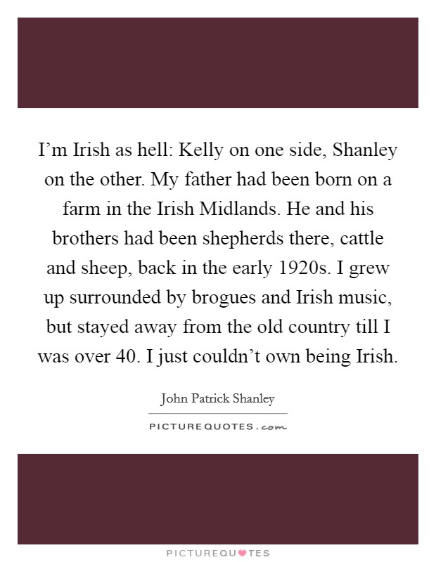 I'm Irish as hell: Kelly on one side, Shanley on the other. My father had been born on a farm in the Irish Midlands. He and his brothers had been shepherds there, cattle and sheep, back in the early 1920s. I grew up surrounded by brogues and Irish music, but stayed away from the old country till I was over 40. I just couldn't own being Irish. Picture Quote #1