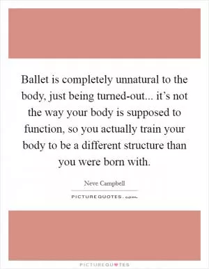 Ballet is completely unnatural to the body, just being turned-out... it’s not the way your body is supposed to function, so you actually train your body to be a different structure than you were born with Picture Quote #1