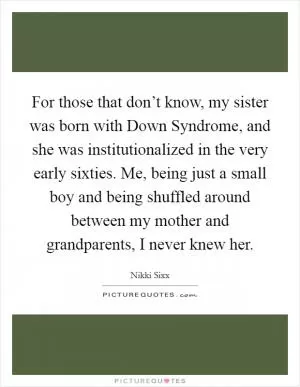 For those that don’t know, my sister was born with Down Syndrome, and she was institutionalized in the very early sixties. Me, being just a small boy and being shuffled around between my mother and grandparents, I never knew her Picture Quote #1