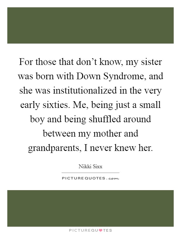 For those that don't know, my sister was born with Down Syndrome, and she was institutionalized in the very early sixties. Me, being just a small boy and being shuffled around between my mother and grandparents, I never knew her. Picture Quote #1