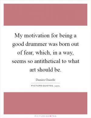 My motivation for being a good drummer was born out of fear, which, in a way, seems so antithetical to what art should be Picture Quote #1