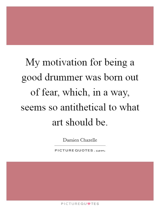 My motivation for being a good drummer was born out of fear, which, in a way, seems so antithetical to what art should be. Picture Quote #1