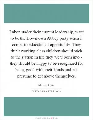 Labor, under their current leadership, want to be the Downtown Abbey party when it comes to educational opportunity. They think working class children should stick to the station in life they were born into - they should be happy to be recognized for being good with their hands and not presume to get above themselves Picture Quote #1