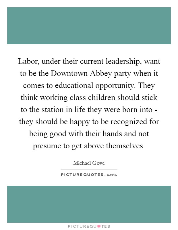 Labor, under their current leadership, want to be the Downtown Abbey party when it comes to educational opportunity. They think working class children should stick to the station in life they were born into - they should be happy to be recognized for being good with their hands and not presume to get above themselves. Picture Quote #1