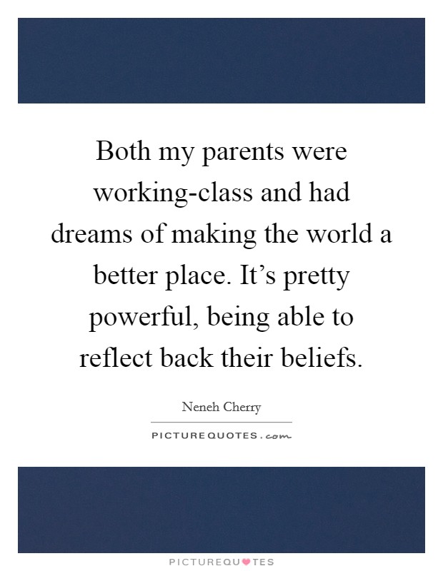 Both my parents were working-class and had dreams of making the world a better place. It's pretty powerful, being able to reflect back their beliefs. Picture Quote #1