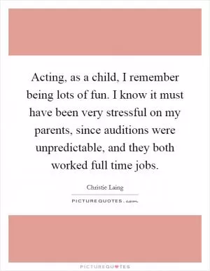 Acting, as a child, I remember being lots of fun. I know it must have been very stressful on my parents, since auditions were unpredictable, and they both worked full time jobs Picture Quote #1