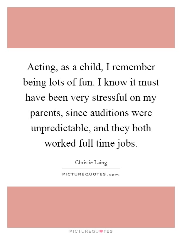 Acting, as a child, I remember being lots of fun. I know it must have been very stressful on my parents, since auditions were unpredictable, and they both worked full time jobs. Picture Quote #1