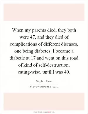 When my parents died, they both were 47, and they died of complications of different diseases, one being diabetes. I became a diabetic at 17 and went on this road of kind of self-destruction, eating-wise, until I was 40 Picture Quote #1