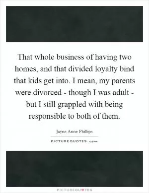 That whole business of having two homes, and that divided loyalty bind that kids get into. I mean, my parents were divorced - though I was adult - but I still grappled with being responsible to both of them Picture Quote #1