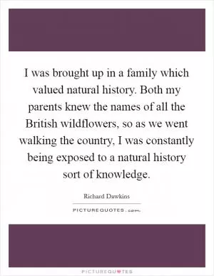 I was brought up in a family which valued natural history. Both my parents knew the names of all the British wildflowers, so as we went walking the country, I was constantly being exposed to a natural history sort of knowledge Picture Quote #1