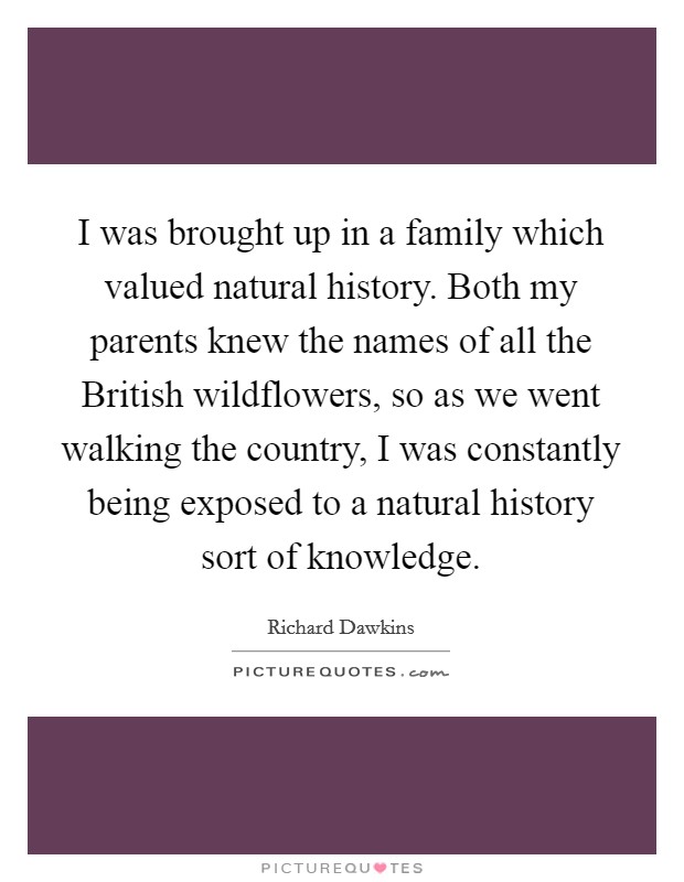 I was brought up in a family which valued natural history. Both my parents knew the names of all the British wildflowers, so as we went walking the country, I was constantly being exposed to a natural history sort of knowledge. Picture Quote #1